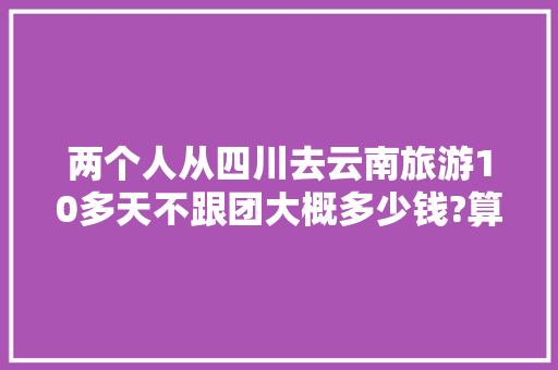 两个人从四川去云南旅游10多天不跟团大概多少钱?算上路费总共3000/人够吗「七月云南旅游景点排行榜」 两个人从四川去云南旅游10多天不跟团大概多少钱?算上路费总共3000/人够吗「七月云南旅游景点排行榜」 汽车常识
