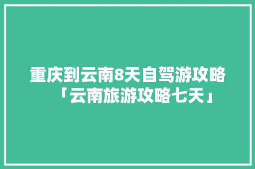 重庆到云南8天自驾游攻略「云南旅游攻略七天」 重庆到云南8天自驾游攻略「云南旅游攻略七天」 教育法律