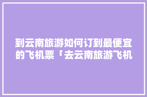 到云南旅游如何订到最便宜的飞机票「去云南旅游飞机票攻略图片」 到云南旅游如何订到最便宜的飞机票「去云南旅游飞机票攻略图片」 汽车常识