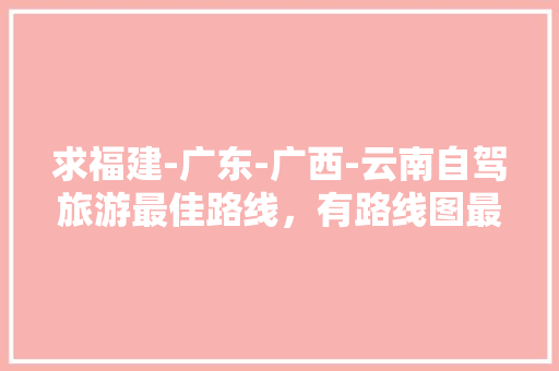 求福建-广东-广西-云南自驾旅游最佳路线，有路线图最好「福建到云南旅游省钱攻略大全」 求福建-广东-广西-云南自驾旅游最佳路线，有路线图最好「福建到云南旅游省钱攻略大全」 汽车常识