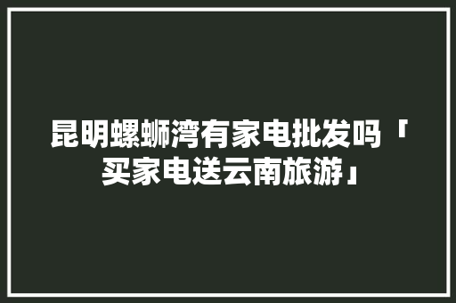 昆明螺蛳湾有家电批发吗「买家电送云南旅游」 昆明螺蛳湾有家电批发吗「买家电送云南旅游」 美食菜谱