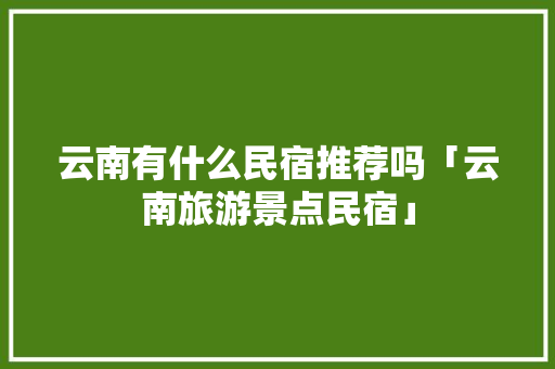 云南有什么民宿推荐吗「云南旅游景点民宿」 云南有什么民宿推荐吗「云南旅游景点民宿」 美食菜谱