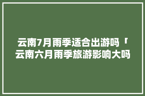 云南7月雨季适合出游吗「云南六月雨季旅游影响大吗」 云南7月雨季适合出游吗「云南六月雨季旅游影响大吗」 时尚穿搭