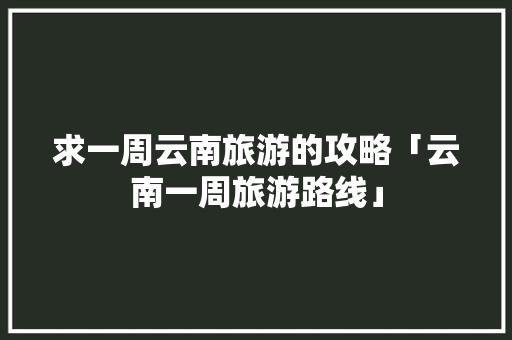 求一周云南旅游的攻略「云南一周旅游路线」 求一周云南旅游的攻略「云南一周旅游路线」 汽车常识