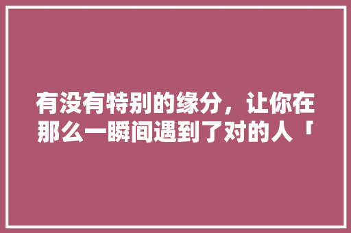 有没有特别的缘分，让你在那么一瞬间遇到了对的人「云南漂流去哪里比较好玩」 有没有特别的缘分，让你在那么一瞬间遇到了对的人「云南漂流去哪里比较好玩」 美食菜谱