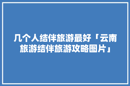 几个人结伴旅游最好「云南旅游结伴旅游攻略图片」 几个人结伴旅游最好「云南旅游结伴旅游攻略图片」 旅游攻略