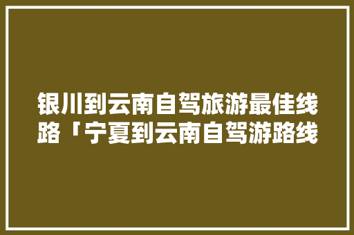 银川到云南自驾旅游最佳线路「宁夏到云南自驾游路线攻略」 银川到云南自驾旅游最佳线路「宁夏到云南自驾游路线攻略」 健康母婴