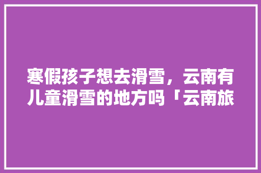 寒假孩子想去滑雪，云南有儿童滑雪的地方吗「云南旅游冬天滑雪攻略图」 寒假孩子想去滑雪，云南有儿童滑雪的地方吗「云南旅游冬天滑雪攻略图」 教育法律