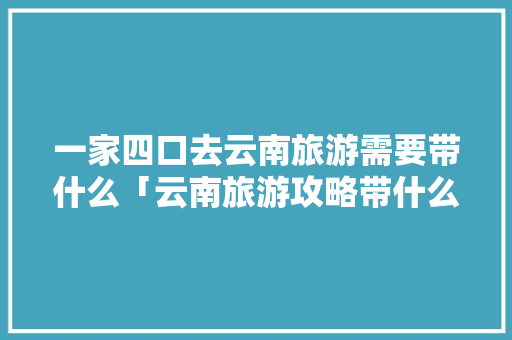 一家四口去云南旅游需要带什么「云南旅游攻略带什么包包好」 一家四口去云南旅游需要带什么「云南旅游攻略带什么包包好」 教育法律