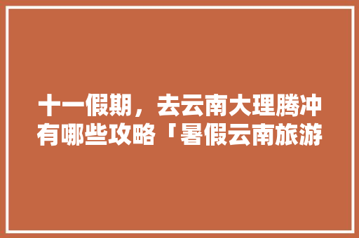 十一假期，去云南大理腾冲有哪些攻略「暑假云南旅游攻略多少钱一天」 十一假期，去云南大理腾冲有哪些攻略「暑假云南旅游攻略多少钱一天」 手机电脑