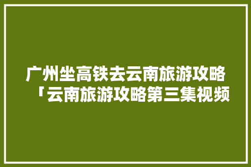 广州坐高铁去云南旅游攻略「云南旅游攻略第三集视频播放」 广州坐高铁去云南旅游攻略「云南旅游攻略第三集视频播放」 手机电脑