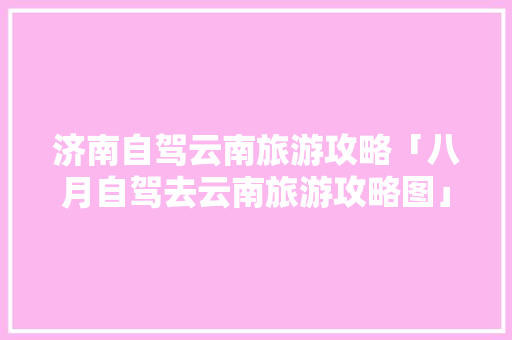 济南自驾云南旅游攻略「八月自驾去云南旅游攻略图」 济南自驾云南旅游攻略「八月自驾去云南旅游攻略图」 旅游攻略