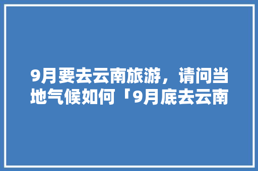 9月要去云南旅游，请问当地气候如何「9月底去云南旅游攻略图片」 9月要去云南旅游，请问当地气候如何「9月底去云南旅游攻略图片」 旅游攻略