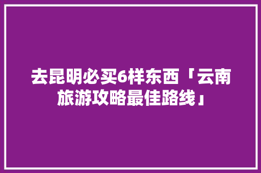 去昆明必买6样东西「云南旅游攻略最佳路线」 去昆明必买6样东西「云南旅游攻略最佳路线」 教育法律