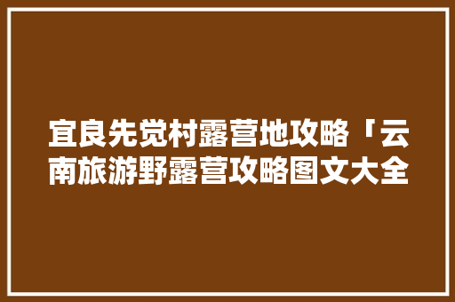 宜良先觉村露营地攻略「云南旅游野露营攻略图文大全」 宜良先觉村露营地攻略「云南旅游野露营攻略图文大全」 时尚穿搭