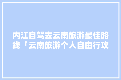 内江自驾去云南旅游最佳路线「云南旅游个人自由行攻略图」 内江自驾去云南旅游最佳路线「云南旅游个人自由行攻略图」 教育法律