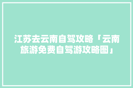江苏去云南自驾攻略「云南旅游免费自驾游攻略图」 江苏去云南自驾攻略「云南旅游免费自驾游攻略图」 教育法律