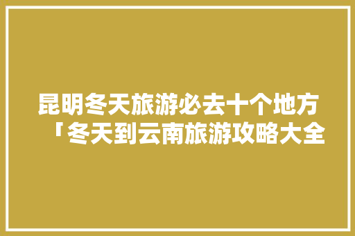 昆明冬天旅游必去十个地方「冬天到云南旅游攻略大全图片」 昆明冬天旅游必去十个地方「冬天到云南旅游攻略大全图片」 教育法律