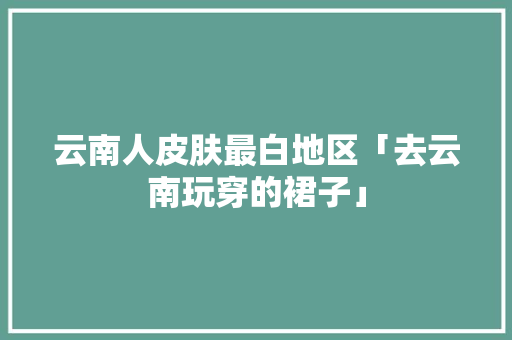 云南人皮肤最白地区「去云南玩穿的裙子」 云南人皮肤最白地区「去云南玩穿的裙子」 教育法律