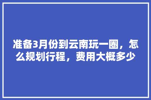准备3月份到云南玩一圈，怎么规划行程，费用大概多少「七月云南旅游景点排行榜」 准备3月份到云南玩一圈，怎么规划行程，费用大概多少「七月云南旅游景点排行榜」 教育法律