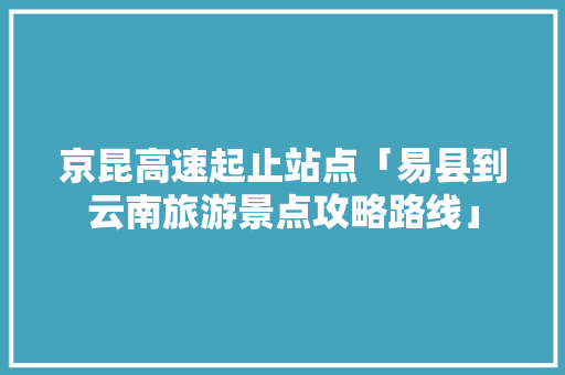 京昆高速起止站点「易县到云南旅游景点攻略路线」 京昆高速起止站点「易县到云南旅游景点攻略路线」 教育法律