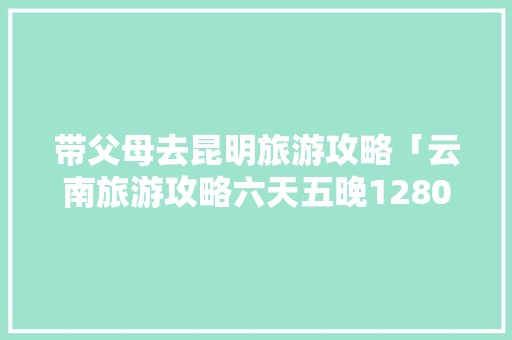 带父母去昆明旅游攻略「云南旅游攻略六天五晚1280元」 带父母去昆明旅游攻略「云南旅游攻略六天五晚1280元」 时尚穿搭