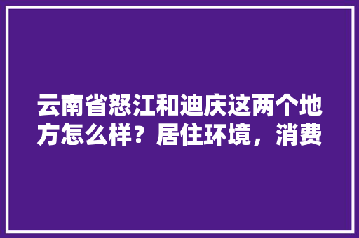 云南省怒江和迪庆这两个地方怎么样？居住环境，消费，交通等等。望这两个地方的人给点建议「云南旅游迪庆怒江攻略路线」 云南省怒江和迪庆这两个地方怎么样？居住环境，消费，交通等等。望这两个地方的人给点建议「云南旅游迪庆怒江攻略路线」 时尚穿搭