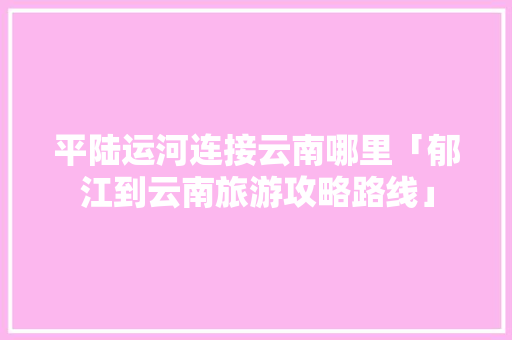 平陆运河连接云南哪里「郁江到云南旅游攻略路线」 平陆运河连接云南哪里「郁江到云南旅游攻略路线」 时尚穿搭