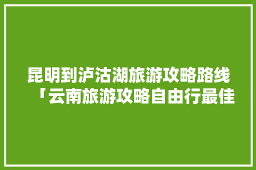 昆明到泸沽湖旅游攻略路线「云南旅游攻略自由行最佳线路5天」 昆明到泸沽湖旅游攻略路线「云南旅游攻略自由行最佳线路5天」 教育法律