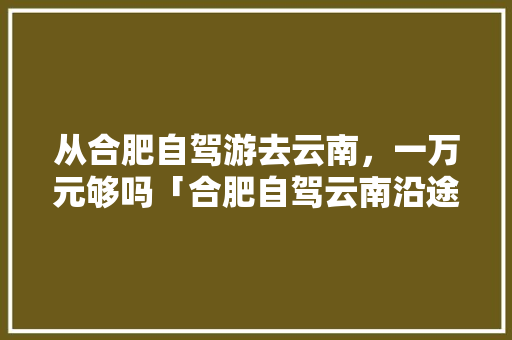 从合肥自驾游去云南，一万元够吗「合肥自驾云南沿途景点」 从合肥自驾游去云南，一万元够吗「合肥自驾云南沿途景点」 美食菜谱