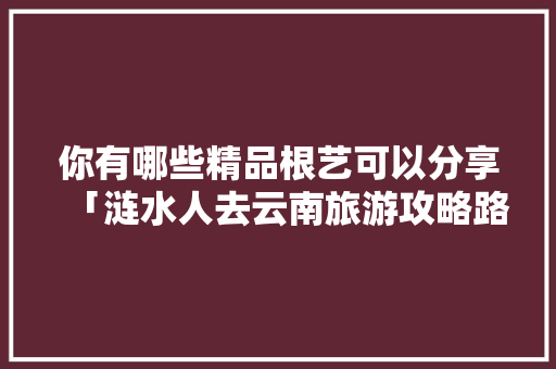 你有哪些精品根艺可以分享「涟水人去云南旅游攻略路线」 你有哪些精品根艺可以分享「涟水人去云南旅游攻略路线」 汽车常识