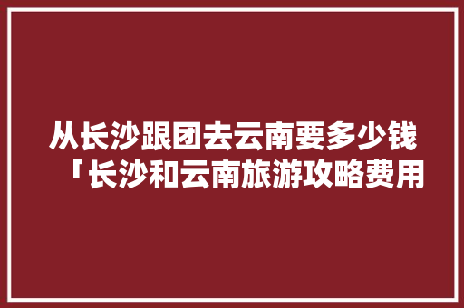 从长沙跟团去云南要多少钱「长沙和云南旅游攻略费用一样吗」 从长沙跟团去云南要多少钱「长沙和云南旅游攻略费用一样吗」 教育法律