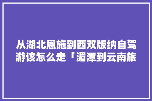 从湖北恩施到西双版纳自驾游该怎么走「湄潭到云南旅游攻略一日游路线」 从湖北恩施到西双版纳自驾游该怎么走「湄潭到云南旅游攻略一日游路线」 汽车常识