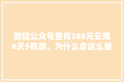 微信公众号里有388元云南6天5夜游。为什么会这么便宜「云南旅游攻略及花费攻略」 微信公众号里有388元云南6天5夜游。为什么会这么便宜「云南旅游攻略及花费攻略」 教育法律