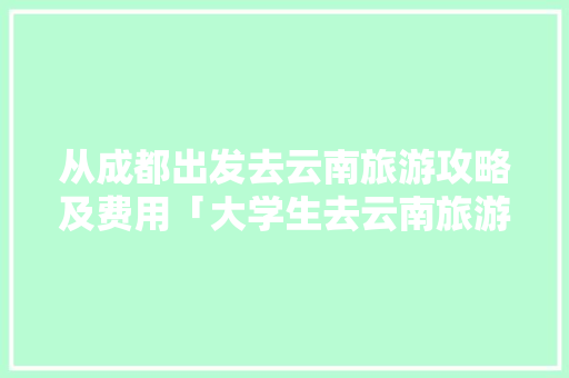 从成都出发去云南旅游攻略及费用「大学生去云南旅游」 从成都出发去云南旅游攻略及费用「大学生去云南旅游」 汽车常识