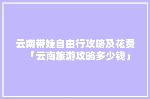 云南带娃自由行攻略及花费「云南旅游攻略多少钱」 云南带娃自由行攻略及花费「云南旅游攻略多少钱」 教育法律