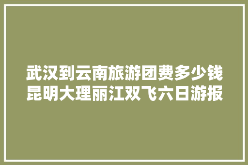 武汉到云南旅游团费多少钱昆明大理丽江双飞六日游报价「云南旅游攻略2月份花销大吗」 武汉到云南旅游团费多少钱昆明大理丽江双飞六日游报价「云南旅游攻略2月份花销大吗」 时尚穿搭