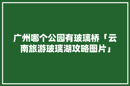 广州哪个公园有玻璃桥「云南旅游玻璃湖攻略图片」 广州哪个公园有玻璃桥「云南旅游玻璃湖攻略图片」 手机电脑