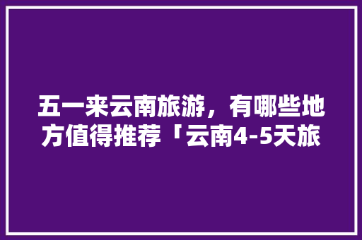 五一来云南旅游，有哪些地方值得推荐「云南4-5天旅游攻略」 五一来云南旅游，有哪些地方值得推荐「云南4-5天旅游攻略」 汽车常识