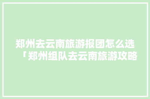 郑州去云南旅游报团怎么选「郑州组队去云南旅游攻略路线」 郑州去云南旅游报团怎么选「郑州组队去云南旅游攻略路线」 美食菜谱