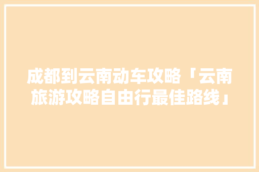 成都到云南动车攻略「云南旅游攻略自由行最佳路线」 成都到云南动车攻略「云南旅游攻略自由行最佳路线」 汽车常识