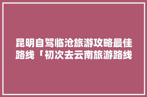 昆明自驾临沧旅游攻略最佳路线「初次去云南旅游路线攻略图」 昆明自驾临沧旅游攻略最佳路线「初次去云南旅游路线攻略图」 手机电脑