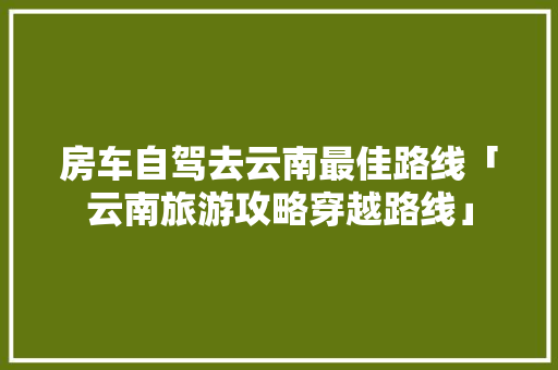 房车自驾去云南最佳路线「云南旅游攻略穿越路线」 房车自驾去云南最佳路线「云南旅游攻略穿越路线」 教育法律