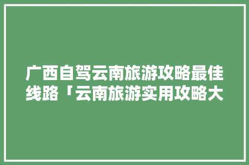 广西自驾云南旅游攻略最佳线路「云南旅游实用攻略大全」 广西自驾云南旅游攻略最佳线路「云南旅游实用攻略大全」 美食菜谱