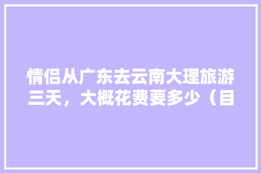 情侣从广东去云南大理旅游三天，大概花费要多少（目前是大学生）「云南情侣旅游胜地」 情侣从广东去云南大理旅游三天，大概花费要多少（目前是大学生）「云南情侣旅游胜地」 汽车常识