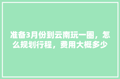 准备3月份到云南玩一圈，怎么规划行程，费用大概多少「6月中旬去云南旅游攻略」 准备3月份到云南玩一圈，怎么规划行程，费用大概多少「6月中旬去云南旅游攻略」 手机电脑