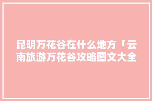 昆明万花谷在什么地方「云南旅游万花谷攻略图文大全」 昆明万花谷在什么地方「云南旅游万花谷攻略图文大全」 教育法律