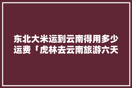 东北大米运到云南得用多少运费「虎林去云南旅游六天攻略图」 东北大米运到云南得用多少运费「虎林去云南旅游六天攻略图」 汽车常识