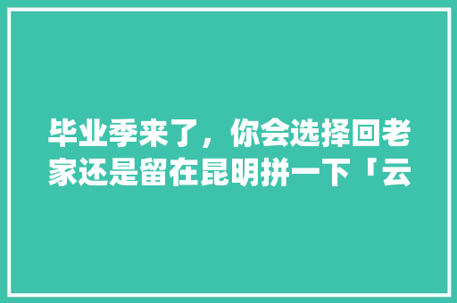 毕业季来了，你会选择回老家还是留在昆明拼一下「云南旅游的ppt攻略图片」 毕业季来了，你会选择回老家还是留在昆明拼一下「云南旅游的ppt攻略图片」 手机电脑