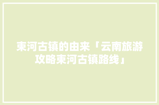 束河古镇的由来「云南旅游攻略束河古镇路线」 束河古镇的由来「云南旅游攻略束河古镇路线」 旅游攻略